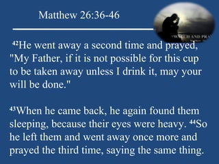   42 He went away a second time and prayed, "My Father, if it is not possible for this cup to be taken away unless I drink it, may your will be done."   43 When he came back, he again found them sleeping, because their eyes were heavy.  44 So he left them and went away once more and prayed the third time, saying the same thing. Matthew 26:36-46 