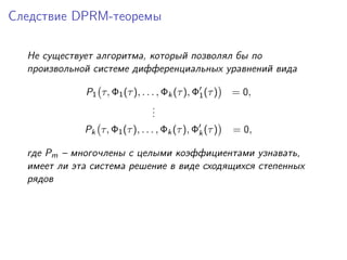 Следствие DPRM-теоремы

  Не существует алгоритма, который позволял бы по
  произвольной системе дифференциальных уравнений вида

             P1 τ, Φ1 (τ ), . . . , Φk (τ ), Φ1 (τ )   = 0,
                                .
                                .
                                .
             Pk τ, Φ1 (τ ), . . . , Φk (τ ), Φk (τ )   = 0,

  где Pm – многочлены с целыми коэффициентами узнавать,
  имеет ли эта система решение в виде сходящихся степенных
  рядов
 