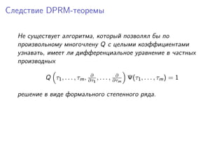 Следствие DPRM-теоремы

  Не существует алгоритма, который позволял бы по
  произвольному многочлену Q с целыми коэффициентами
  узнавать, имеет ли дифференциальное уравнение в частных
  производных

                               ∂             ∂
          Q τ1 , . . . , τm , ∂τ1 , . . . , ∂τm Ψ(τ1 , . . . , τm ) = 1

  решение в виде формального степенного ряда.
 
