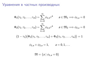 Уравнения в частных производных

                                     ∞
      Φ1 (τ1 , τ2 , . . . , τm ) =         φ1,k τ k      a ∈ M1 =⇒ φ1,a = 0
                                     k=0
                                      ∞
      Φ2 (τ1 , τ2 , . . . , τm ) =         φ2,k τ k      a ∈ M2 =⇒ φ2,a = 0
                                     k=0

        (1 − τ1 ) Φ1 (τ1 , τ2 , . . . , τm ) + Φ2 (τ1 , τ2 , . . . , τm ) = 1

                      φ1,a + φ2,a = 1,                a = 0, 1, . . .


                            M = {a | φ1,a = 0}
 