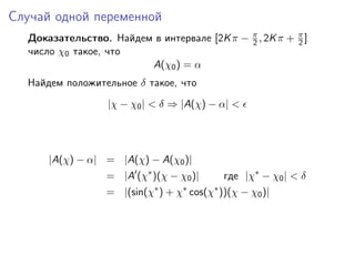 Случай одной переменной
  Доказательство. Найдем в интервале [2K π − π , 2K π + π ]
                                             2          2
  число χ0 такое, что
                        A(χ0 ) = α
  Найдем положительное δ такое, что
                  |χ − χ0 | < δ ⇒ |A(χ) − α| <




      |A(χ) − α| = |A(χ) − A(χ0 )|
                  = |A (χ∗ )(χ − χ0 )|      где |χ∗ − χ0 | < δ
                  = |(sin(χ∗ ) + χ∗ cos(χ∗ ))(χ − χ0 )|
 