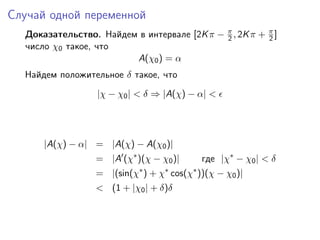 Случай одной переменной
  Доказательство. Найдем в интервале [2K π − π , 2K π + π ]
                                             2          2
  число χ0 такое, что
                        A(χ0 ) = α
  Найдем положительное δ такое, что
                  |χ − χ0 | < δ ⇒ |A(χ) − α| <




      |A(χ) − α| = |A(χ) − A(χ0 )|
                  = |A (χ∗ )(χ − χ0 )|      где |χ∗ − χ0 | < δ
                  = |(sin(χ∗ ) + χ∗ cos(χ∗ ))(χ − χ0 )|
                  < (1 + |χ0 | + δ)δ
 
