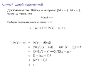 Случай одной переменной
  Доказательство. Найдем в интервале [2K π − π , 2K π + π ]
                                             2          2
  число χ0 такое, что
                        A(χ0 ) = α
  Найдем положительное δ такое, что
                  |χ − χ0 | < δ ⇒ |A(χ) − α| <




      |A(χ) − α| = |A(χ) − A(χ0 )|
                  = |A (χ∗ )(χ − χ0 )|      где |χ∗ − χ0 | < δ
                  = |(sin(χ∗ ) + χ∗ cos(χ∗ ))(χ − χ0 )|
                  < (1 + |χ0 | + δ)δ
                  < (2K π + 3)δ
                  <
 