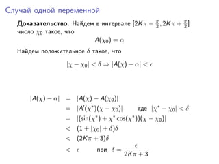 Случай одной переменной
  Доказательство. Найдем в интервале [2K π − π , 2K π + π ]
                                             2          2
  число χ0 такое, что
                        A(χ0 ) = α
  Найдем положительное δ такое, что
                  |χ − χ0 | < δ ⇒ |A(χ) − α| <




      |A(χ) − α| = |A(χ) − A(χ0 )|
                  = |A (χ∗ )(χ − χ0 )|       где |χ∗ − χ0 | < δ
                  = |(sin(χ∗ ) + χ∗ cos(χ∗ ))(χ − χ0 )|
                  < (1 + |χ0 | + δ)δ
                  < (2K π + 3)δ
                  <          при δ =
                                         2K π + 3
 
