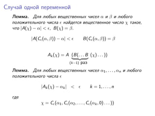 Случай одной переменной
  Лемма. Для любых вещественных чисел α и β и любого
  положительного числа найдется вещественное число χ такое,
  что |A(χ) − α| < , B(χ) = β.

          |A(C (α, β)) − α| <             B(C (α, β)) = β


                   Ak (χ) = A (B(. . . B (χ) . . . ))
                                 (k−1)   раз
  Лемма. Для любых вещественных чисел α1 , . . . , αn и любого
  положительного числа

               |Ak (χ) − αk | <                k = 1, . . . , n

  где
               χ = C (α1 , C (α2 , . . . , C (αk , 0) . . . ))
 