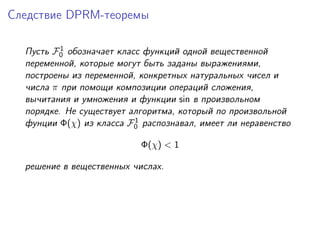 Следствие DPRM-теоремы

          1
  Пусть F0 обозначает класс функций одной вещественной
  переменной, которые могут быть заданы выражениями,
  построены из переменной, конкретных натуральных чисел и
  числа π при помощи композиции операций сложения,
  вычитания и умножения и функции sin в произвольном
  порядке. Не существует алгоритма, который по произвольной
                          1
  фунции Φ(χ) из класса F0 распознавал, имеет ли неравенство

                           Φ(χ) < 1

  решение в вещественных числах.
 