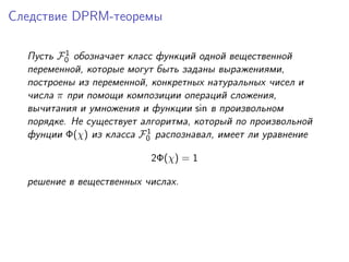 Следствие DPRM-теоремы

          1
  Пусть F0 обозначает класс функций одной вещественной
  переменной, которые могут быть заданы выражениями,
  построены из переменной, конкретных натуральных чисел и
  числа π при помощи композиции операций сложения,
  вычитания и умножения и функции sin в произвольном
  порядке. Не существует алгоритма, который по произвольной
                          1
  фунции Φ(χ) из класса F0 распознавал, имеет ли уравнение

                          2Φ(χ) = 1

  решение в вещественных числах.
 
