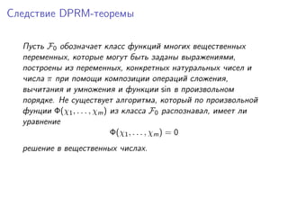 Следствие DPRM-теоремы

  Пусть F0 обозначает класс функций многих вещественных
  переменных, которые могут быть заданы выражениями,
  построены из переменных, конкретных натуральных чисел и
  числа π при помощи композиции операций сложения,
  вычитания и умножения и функции sin в произвольном
  порядке. Не существует алгоритма, который по произвольной
  фунции Φ(χ1 , . . . , χm ) из класса F0 распознавал, имеет ли
  уравнение
                             Φ(χ1 , . . . , χm ) = 0
  решение в вещественных числах.
 
