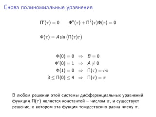 Снова полиномиальные уравнения

              Π (τ ) = 0    Φ (τ ) + Π2 (τ )Φ(τ ) = 0


              Φ(τ ) = A sin Π(τ )τ



                      Φ(0) = 0 ⇒ B = 0
                     Φ (0) = 1 ⇒ A = 0
                      Φ(1) = 0 ⇒ Π(τ ) = nπ
                 3 ≤ Π(0) ≤ 4 ⇒ Π(τ ) = π


  В любом решении этой системы дифференциальных уравнений
  функция Π(τ ) является константой – числом π, и существует
  решение, в котором эта фукция тождественно равна числу π.
 