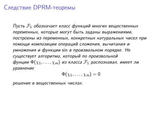 Следствие DPRM-теоремы

  Пусть F1 обозначает класс функций многих вещественных
  переменных, которые могут быть заданы выражениями,
  построены из переменных, конкретных натуральных чисел при
  помощи композиции операций сложения, вычитания и
  умножения и функции sin в произвольном порядке. Не
  существует алгоритма, который по произвольной
  фунции Φ(χ1 , . . . , χm ) из класса F1 распознавал, имеет ли
  уравнение
                             Φ(χ1 , . . . , χm ) = 0
  решение в вещественных числах.
 
