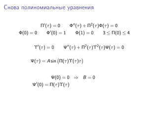 Снова полиномиальные уравнения

                Π (τ ) = 0      Φ (τ ) + Π2 (τ )Φ(τ ) = 0
     Φ(0) = 0      Φ (0) = 1       Φ(1) = 0      3 ≤ Π(0) ≤ 4


           Υ (τ ) = 0        Ψ (τ ) + Π2 (τ )Υ2 (τ )Ψ(τ ) = 0

          Ψ(τ ) = A sin Π(τ )Υ(τ )τ


                     Ψ(0) = 0 ⇒ B = 0
          Ψ (0) = Π(τ )Υ(τ )
 