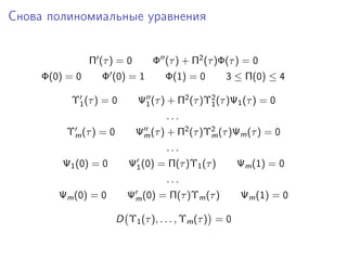 Снова полиномиальные уравнения


                Π (τ ) = 0       Φ (τ ) + Π2 (τ )Φ(τ ) = 0
     Φ(0) = 0      Φ (0) = 1        Φ(1) = 0        3 ≤ Π(0) ≤ 4

           Υ1 (τ ) = 0       Ψ1 (τ ) + Π2 (τ )Υ2 (τ )Ψ1 (τ ) = 0
                                               1
                                     ...
          Υm (τ ) = 0        Ψm (τ ) + Π2 (τ )Υ2 (τ )Ψm (τ ) = 0
                                               m
                                     ...
         Ψ1 (0) = 0        Ψ1 (0) = Π(τ )Υ1 (τ )         Ψm (1) = 0
                                     ...
        Ψm (0) = 0        Ψm (0) = Π(τ )Υm (τ )          Ψm (1) = 0

                        D Υ1 (τ ), . . . , Υm (τ ) = 0
 