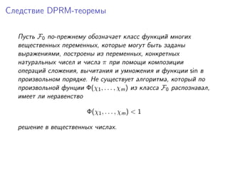 Следствие DPRM-теоремы

  Пусть F0 по-прежнему обозначает класс функций многих
  вещественных переменных, которые могут быть заданы
  выражениями, построены из переменных, конкретных
  натуральных чисел и числа π при помощи композиции
  операций сложения, вычитания и умножения и функции sin в
  произвольном порядке. Не существует алгоритма, который по
  произвольной фунции Φ(χ1 , . . . , χm ) из класса F0 распознавал,
  имеет ли неравенство

                         Φ(χ1 , . . . , χm ) < 1

  решение в вещественных числах.
 