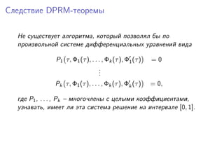 Следствие DPRM-теоремы

  Не существует алгоритма, который позволял бы по
  произвольной системе дифференциальных уравнений вида

              P1 τ, Φ1 (τ ), . . . , Φk (τ ), Φ1 (τ )   =0
                                 .
                                 .
                                 .
              Pk τ, Φ1 (τ ), . . . , Φk (τ ), Φk (τ )   = 0,

  где P1 , . . . , Pk – многочлены с целыми коэффициентами,
  узнавать, имеет ли эта система решение на интервале [0, 1].
 
