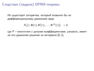 Следствие (трудное) DPRM-теоремы

  Не существует алгоритма, который позволял бы по
  дифференциальному уравнению вида
                                               n
              P1 τ, Φ(τ ), Φ (τ ), . . . , Φ       (τ )   =0

  где P – многочлен с целыми коэффициентами, узнавать, имеет
  ли это уравнение решение на интервале [0, 1].
 