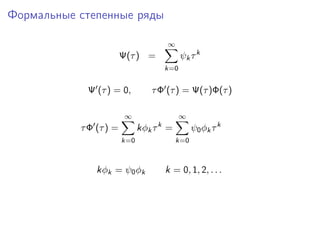 Формальные степенные ряды

                                      ∞
                        Ψ(τ ) =             ψk τ k
                                      k=0


            Ψ (τ ) = 0,         τ Φ (τ ) = Ψ(τ )Φ(τ )

                         ∞                  ∞
                                  k
           τ Φ (τ ) =         kφk τ =           ψ0 φk τ k
                        k=0               k=0



               kφk = ψ0 φk            k = 0, 1, 2, . . .
 