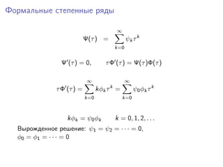 Формальные степенные ряды

                                         ∞
                           Ψ(τ ) =             ψk τ k
                                         k=0


                Ψ (τ ) = 0,        τ Φ (τ ) = Ψ(τ )Φ(τ )

                            ∞                  ∞
                                     k
              τ Φ (τ ) =         kφk τ =           ψ0 φk τ k
                           k=0               k=0



                  kφk = ψ0 φk            k = 0, 1, 2, . . .
  Вырожденное решение: ψ1 = ψ2 = · · · = 0,
  φ0 = φ1 = · · · = 0
 