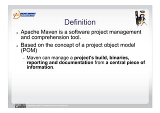 Definition
●    Apache Maven is a software project management
     and comprehension tool.
●    Based on the concept of a project object model
     (POM)
     -    Maven can manage a project's build, binaries,
          reporting and documentation from a central piece of
          information.




          Licensed under a Creative Commons license
 