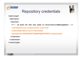 Repository credentials
<settings>
 <servers>
  <server>
   <!–- id must be the one used in distributionManagement -->
   <id>repository.exoplatform.org</id>
   <username>aheritier</username>
   <password>{ABCDEFGHIJKLMNOPQRSTUVWYZ}</password>
  </server>
 </servers>
</settings>




     Licensed under a Creative Commons license
 