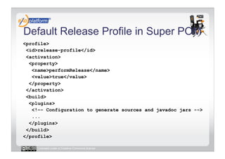 Default Release Profile in Super POM
<profile>
 <id>release-profile</id>
 <activation>
  <property>
   <name>performRelease</name>
   <value>true</value>
  </property>
 </activation>
 <build>
  <plugins>
   <!–- Configuration to generate sources and javadoc jars -->
   ...
  </plugins>
 </build>
</profile>

     Licensed under a Creative Commons license
 
