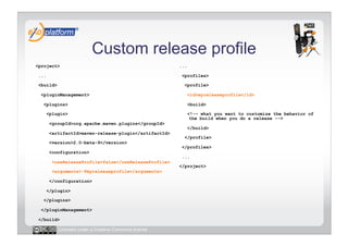 Custom release profile
<project>                                               ...

 ...                                                     <profiles>

 <build>                                                  <profile>

  <pluginManagement>                                          <id>myreleaseprofile</id>

   <plugins>                                                  <build>

       <plugin>                                               <!-– what you want to customize the behavior of
                                                               the build when you do a release -->
        <groupId>org.apache.maven.plugins</groupId>
                                                              </build>
        <artifactId>maven-release-plugin</artifactId>
                                                          </profile>
        <version>2.0-beta-9</version>
                                                         </profiles>
        <configuration>
                                                         ...
         <useReleaseProfile>false</useReleaseProfile>
                                                        </project>
         <arguments>-Pmyreleaseprofile</arguments>

        </configuration>

       </plugin>

   </plugins>

  </pluginManagement>

 </build>

           Licensed under a Creative Commons license
 