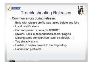 Troubleshooting Releases
●    Common errors during release:
     -  Build with release profile was tested before and fails
     -  Local modifications
     -  Current version is not a SNAPSHOT
     -  SNAPSHOTs in dependencies and/or plugins
     -  Missing some configuration (scm, distribMgt, …)
     -  Tag already exists
     -  Unable to deploy project to the Repository
     -  Connection problems




          Licensed under a Creative Commons license
 