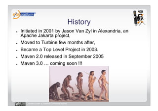 History
●    Initiated in 2001 by Jason Van Zyl in Alexandria, an
     Apache Jakarta project,
●    Moved to Turbine few months after,
●    Became a Top Level Project in 2003.
●    Maven 2.0 released in September 2005
●    Maven 3.0 … coming soon !!!




       Licensed under a Creative Commons license
 