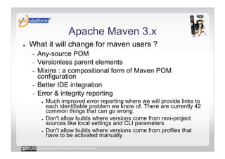 Apache Maven 3.x
●    What it will change for maven users ?
     -  Any-source POM
     -  Versionless parent elements
     -  Mixins : a compositional form of Maven POM
        configuration
     -  Better IDE integration
     -  Error & integrity reporting
            ●    Much improved error reporting where we will provide links to
                 each identifiable problem we know of. There are currently 42
                 common things that can go wrong.
            ●    Don't allow builds where versions come from non-project
                 sources like local settings and CLI parameters
            ●    Don't allow builds where versions come from profiles that
                 have to be activated manually

          Licensed under a Creative Commons license
 