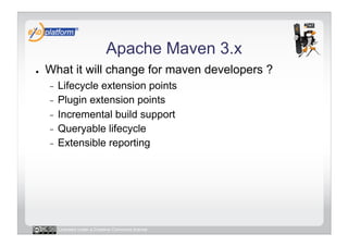 Apache Maven 3.x
●    What it will change for maven developers ?
     -  Lifecycle extension points
     -  Plugin extension points
     -  Incremental build support
     -  Queryable lifecycle
     -  Extensible reporting




          Licensed under a Creative Commons license
 