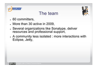 The team
●    60 committers,
●    More than 30 active in 2009,
●    Several organizations like Sonatype, deliver
     resources and professional support,
●    A community less isolated : more interactions with
     Eclipse, Jetty,




       Licensed under a Creative Commons license
 