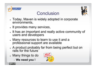 Conclusion
●    Today, Maven is widely adopted in corporate
     environments,
●    It provides many services,
●    It has an important and really active community of
     users and developers
●    Many resources to learn to use it and a
     professional support are available
●    A product probably far from being perfect but on
     rails for the future
●    Many things to do
     -    We need you !
          Licensed under a Creative Commons license
 