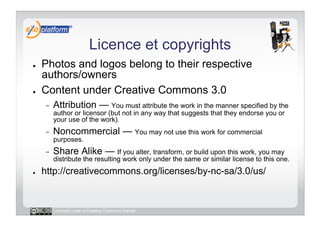 Licence et copyrights
●    Photos and logos belong to their respective
     authors/owners
●    Content under Creative Commons 3.0
     -    Attribution — You must attribute the work in the manner specified by the
          author or licensor (but not in any way that suggests that they endorse you or
          your use of the work).
     -    Noncommercial — You may not use this work for commercial
          purposes.
     -    Share Alike — If you alter, transform, or build upon this work, you may
          distribute the resulting work only under the same or similar license to this one.
●    http://creativecommons.org/licenses/by-nc-sa/3.0/us/


          Licensed under a Creative Commons license
 
