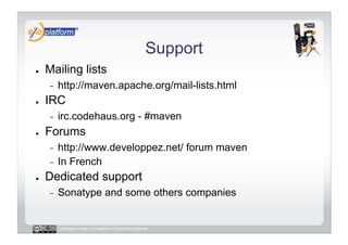 Support
●    Mailing lists
     -    http://maven.apache.org/mail-lists.html
●    IRC
     -    irc.codehaus.org - #maven
●    Forums
     -  http://www.developpez.net/ forum maven
     -  In French
●    Dedicated support
     -    Sonatype and some others companies


          Licensed under a Creative Commons license
 