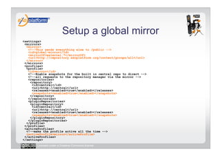 Setup a global mirror
<settings>
 <mirrors>
  <mirror>
   <!--This sends everything else to /public -->
   <id>global-mirror</id>
   <mirrorOf>external:*</mirrorOf>
   <url>http://repository.exoplatform.org/content/groups/all</url>
  </mirror>
 </mirrors>
 <profiles>
  <profile>
   <id>mirror</id>
   <!--Enable snapshots for the built in central repo to direct -->
   <!--all requests to the repository manager via the mirror -->
   <repositories>
    <repository>
     <id>central</id>
     <url>http://central</url>
     <releases><enabled>true</enabled></releases>
     <snapshots><enabled>true</enabled></snapshots>
    </repository>
   </repositories>
   <pluginRepositories>
    <pluginRepository>
     <id>central</id>
     <url>http://central</url>
     <releases><enabled>true</enabled></releases>
     <snapshots><enabled>true</enabled></snapshots>
    </pluginRepository>
   </pluginRepositories>
  </profile>
 </profiles>
 <activeProfiles>
  <!--make the profile active all the time -->
  <activeProfile>mirror</activeProfile>
 </activeProfiles>
</settings>
       Licensed under a Creative Commons license
 