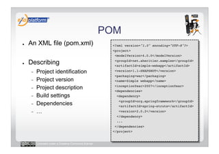 POM
●    An XML file (pom.xml)                             <?xml version="1.0" encoding="UTF-8"?>!
                                                       <project>!
                                                        <modelVersion>4.0.0</modelVersion>!

●    Describing                                         <groupId>net.aheritier.samples</groupId>!
                                                        <artifactId>simple-webapp</artifactId>!

     -    Project identification                        <version>1.1-SNAPSHOT</version>!
                                                        <packaging>war</packaging>!
     -    Project version                               <name>Simple webapp</name>!

     -    Project description                           <inceptionYear>2007</inceptionYear>!
                                                        <dependencies>!
     -    Build settings                                 <dependency>!
                                                          <groupId>org.springframework</groupId>!
     -    Dependencies                                    <artifactId>spring-struts</artifactId>!
     -    …                                               <version>2.0.2</version>!
                                                         </dependency>!
                                                         ...!
                                                        </dependencies>!
                                                       </project>!


          Licensed under a Creative Commons license
 