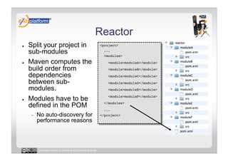 Reactor
●    Split your project in                            <project>!

     sub-modules                                        ...!
                                                        <modules>!

●    Maven computes the                                   <module>moduleA</module>!

     build order from                                     <module>moduleB</module>!

     dependencies                                         <module>moduleC</module>!
     between sub-                                         <module>moduleD</module>!
     modules.                                             <module>moduleE</module> !

●    Modules have to be                                   <module>moduleF</module>!

     defined in the POM                                 </modules>!
                                                        ...!
     -    No auto-discovery for                       </project>!
          performance reasons



          Licensed under a Creative Commons license
 