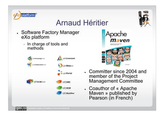 Arnaud Héritier
●    Software Factory Manager
     eXo platform
     -    In charge of tools and
          methods




                                                      ●    Committer since 2004 and
                                                           member of the Project
                                                           Management Committee
                                                      ●    Coauthor of « Apache
                                                           Maven » published by
                                                           Pearson (in French)
          Licensed under a Creative Commons license
 