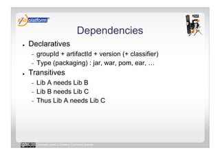 Dependencies
●    Declaratives
     -  groupId + artifactId + version (+ classifier)
     -  Type (packaging) : jar, war, pom, ear, …

●    Transitives
     -  Lib A needs Lib B
     -  Lib B needs Lib C
     -  Thus Lib A needs Lib C




          Licensed under a Creative Commons license
 
