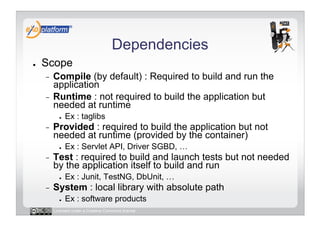 Dependencies
●    Scope
     -  Compile (by default) : Required to build and run the
        application
     -  Runtime : not required to build the application but
        needed at runtime
            ●    Ex : taglibs
     -    Provided : required to build the application but not
          needed at runtime (provided by the container)
            ●    Ex : Servlet API, Driver SGBD, …
     -    Test : required to build and launch tests but not needed
          by the application itself to build and run
            ●    Ex : Junit, TestNG, DbUnit, …
     -    System : local library with absolute path
            ●    Ex : software products
          Licensed under a Creative Commons license
 