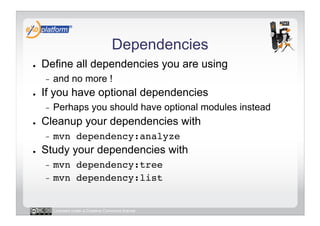 Dependencies
●    Define all dependencies you are using
     -    and no more !
●    If you have optional dependencies
     -    Perhaps you should have optional modules instead
●    Cleanup your dependencies with
     -    mvn dependency:analyze!
●    Study your dependencies with
     -  mvn dependency:tree!
     -  mvn dependency:list!



          Licensed under a Creative Commons license
 