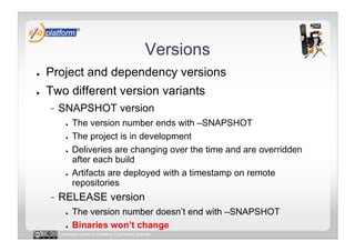 Versions
●    Project and dependency versions
●    Two different version variants
          SNAPSHOT version
            ●    The version number ends with –SNAPSHOT
            ●    The project is in development
            ●    Deliveries are changing over the time and are overridden
                 after each build
            ●    Artifacts are deployed with a timestamp on remote
                 repositories
          RELEASE version
            ●    The version number doesn’t end with –SNAPSHOT
            ●    Binaries won’t change
          Licensed under a Creative Commons license
 