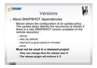 Versions
●    About SNAPSHOT dependencies
     -    Maven allows the configuration of an update policy.
          The update policy defines the recurrence of checks if
          there is a new SNAPSHOT version available on the
          remote repository :
            ●    always
            ●    daily (by default)
            ●    interval:X (a given period in minutes)
            ●    never
     -    Must not be used in a released project
            ●    They can change thus the release also 
            ●    The release plugin will enforce it 

          Licensed under a Creative Commons license
 