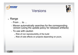 Versions

●    Range
     -  From … to …
     -  Maven automatically searches for the corresponding
        version (using the update policy for released artifacts)
     -  To use with caution
            ●    Risk of non reproducibility of the build
            ●    Risk of side effects on projects depending on yours.




          Licensed under a Creative Commons license
 