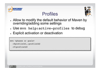 Profiles
●    Allow to modify the default behavior of Maven by
     overriding/adding some settings
●    Use mvn help:active-profiles to debug
●    Explicit activation or deactivation

mvn <phases or goals> !
     -PprofileId1,-profileId2 !
     -P!profileId3!




        Licensed under a Creative Commons license
 