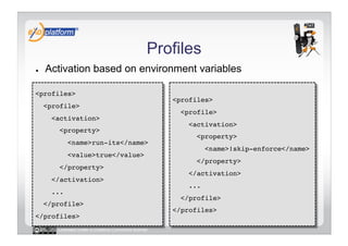 Profiles
●    Activation based on environment variables

<profiles>!
                                                    <profiles>!
     <profile>!
                                                      <profile>!
       <activation>!
                                                        <activation>!
         <property>!
                                                          <property>!
              <name>run-its</name>!
                                                               <name>!skip-enforce</name>!
              <value>true</value>!
                                                          </property>!
         </property>!
                                                        </activation>!
       </activation>!
                                                        ...!
       ...!
                                                      </profile>!
     </profile>!
                                                    </profiles>!
</profiles>!
        Licensed under a Creative Commons license
 