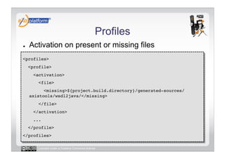 Profiles
●    Activation on present or missing files
<profiles>!
     <profile>!
       <activation>!
         <file>!
           <missing>${project.build.directory}/generated-sources/
     axistools/wsdl2java/</missing>!
         </file>!
       </activation>!
       ...!
     </profile>!
</profiles>!

        Licensed under a Creative Commons license
 