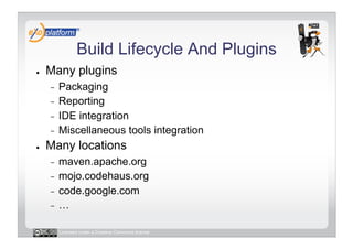 Build Lifecycle And Plugins
●    Many plugins
     -  Packaging
     -  Reporting
     -  IDE integration
     -  Miscellaneous tools integration
●    Many locations
     -  maven.apache.org
     -  mojo.codehaus.org
     -  code.google.com
     -  …


          Licensed under a Creative Commons license
 