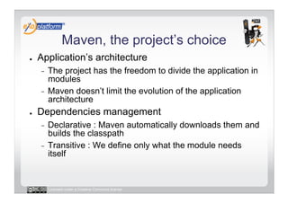 Maven, the project’s choice
●    Application’s architecture
     -  The project has the freedom to divide the application in
        modules
     -  Maven doesn’t limit the evolution of the application
        architecture
●    Dependencies management
     -  Declarative : Maven automatically downloads them and
        builds the classpath
     -  Transitive : We define only what the module needs
        itself


          Licensed under a Creative Commons license
 