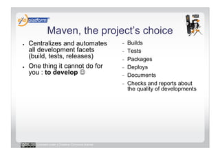 Maven, the project’s choice
●    Centralizes and automates                     -    Builds
     all development facets                        -    Tests
     (build, tests, releases)                      -    Packages
●    One thing it cannot do for                    -    Deploys
     you : to develop                             -    Documents
                                                   -    Checks and reports about
                                                        the quality of developments




       Licensed under a Creative Commons license
 