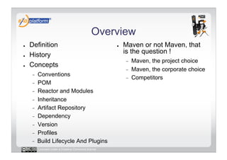 Overview
●    Definition                                       ●    Maven or not Maven, that
●    History                                               is the question !
                                                           -    Maven, the project choice
●    Concepts
                                                           -    Maven, the corporate choice
     -    Conventions
                                                           -    Competitors
     -    POM
     -    Reactor and Modules
     -    Inheritance
     -    Artifact Repository
     -    Dependency
     -    Version
     -    Profiles
          Build Lifecycle And Plugins
          Licensed under a Creative Commons license
 